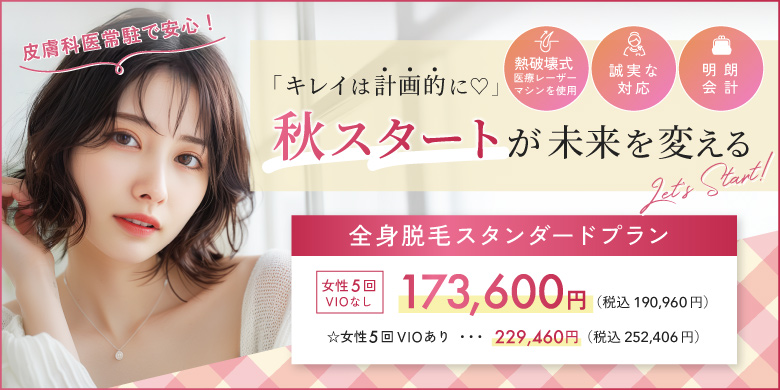 キレイは計画的に 秋スタートが未来を変える 熱破壊式医療レーザーマシンを使用 誠実な対応 明朗会計 全身脱毛スタンダードプラン 女性5回 VIOなし 173,600円 税込190,960円 VIOあり 229,460円 252,406円 皮膚科医常駐で安心