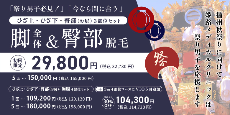 祭り男子必見！今なら間に合う ひざ上・ひざ下・臀部（お尻）3部位セット 脚全体&臀部脱毛 初回限定 29,800円 税込32,780円 5回 150,000円 税込165,000円 ひざ上・ひざ下・臀部（お尻）・胸腹4部位セット 1回 109,200円 税込120,120円 5回 180,000円 税込198,000円 上記コースにVIO5回追加 定価より30%off 104,300円 税込114,730円 播州秋祭りに向けて姫路メディカルクリニックは祭り男子を応援します