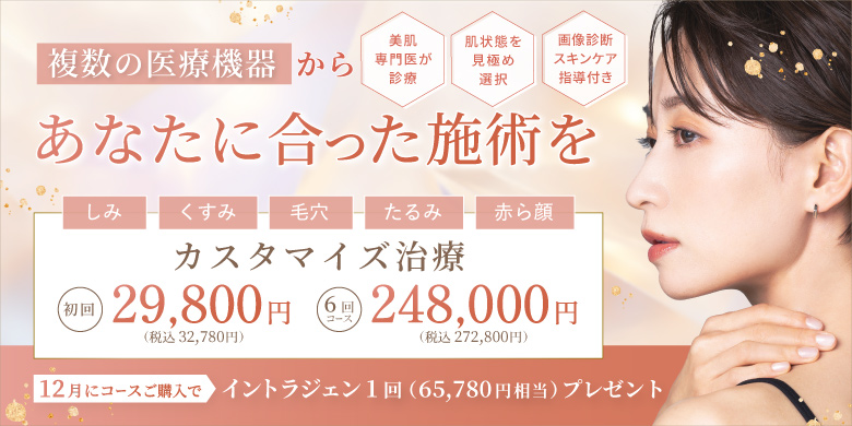 複数の医療機器からあなたに合った施術を 美肌専門医が診察 肌状態を見極め選択 画像診断スキンケア指導付き しみ くすみ 毛穴 たるみ 赤ら顔 カスタマイズ治療 初回 29,800円 税込32,780円 6回コース 248,000円 税込272,800円 12月にコースご購入で イントラジェン1回（65,780円相当）プレゼント