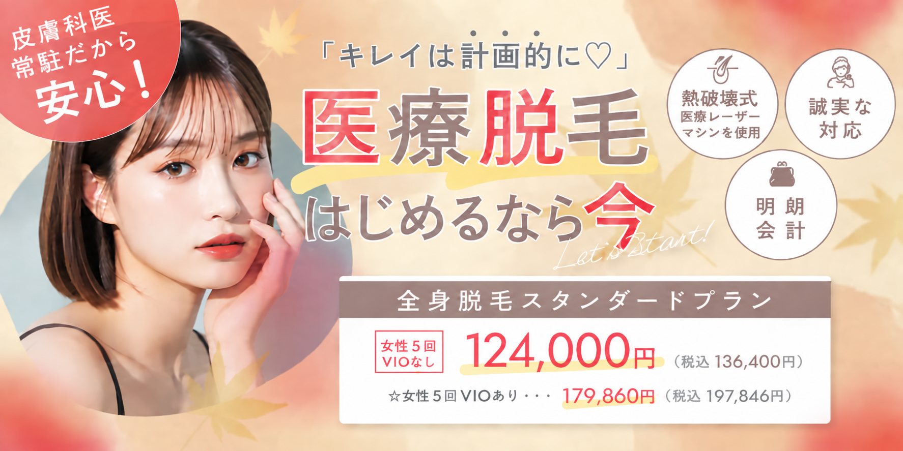 キレイは計画的に 医療脱毛はじめるなら今 熱破壊式医療レーザーマシンを使用 誠実な対応 明朗会計 全身脱毛スタンダードプラン 女性5回 VIOなし 124,000円(税込136,400円) VIOあり 179,860円(税込197,846円) 皮膚科医常駐で安心