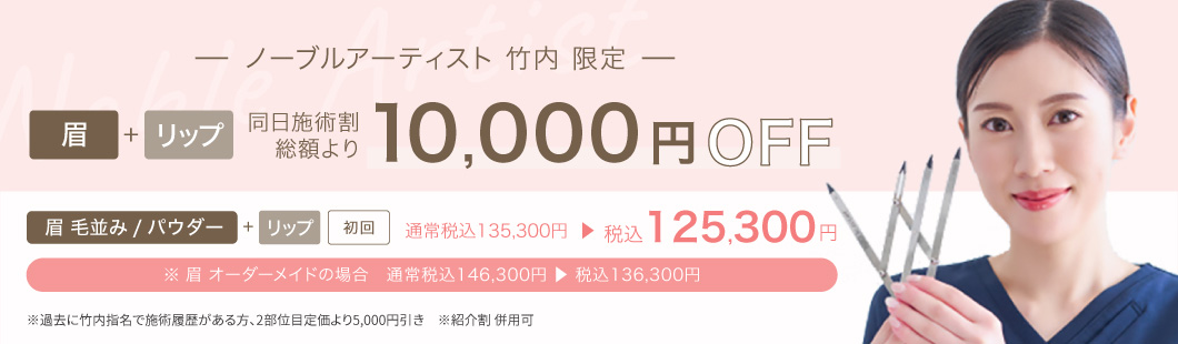 ノーブルアーティスト 竹内 限定 眉+リップ 同日施術割 総額より10,000円OFF 眉 毛並み/パウダー+リップ 初回 通常税込135,300円→税込125,300円 ※眉オーダーメイドの場合 通常税込146,300円→税込136,300円 ※過去に竹内指名で施術履歴があるかた、2部位目 定価より5,000円引き ※紹介割併用可