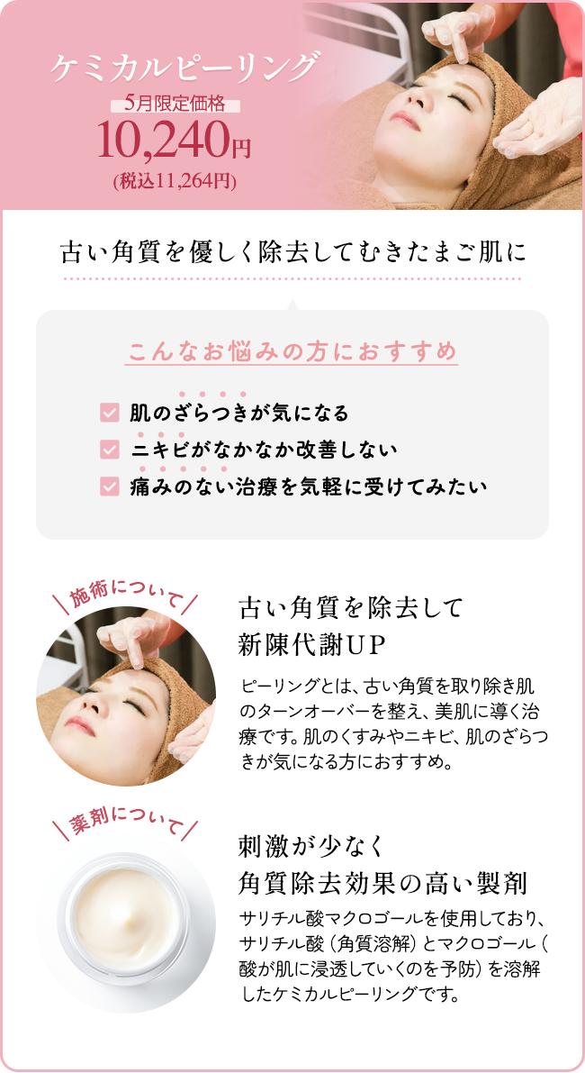 ケミカルピーリング 5月限定価格 10,240円（税込11,264円） 古い角質を優しく除去してむきたまご肌に こんなお悩みの方におすすめ 「肌のざらつきが気になる」「ニキビがなかなか改善しない」「痛みのない治療を気軽に受けてみたい」施術について：古い角質を除去して新陳代謝UP ピーリングとは、古い角質を取り除き肌のターンオーバーを整え、美肌に導く治療です。肌のくすみやニキビ、肌のざらつきが気になる方におすすめ。 薬剤について：刺激が少なく角質除去効果の高い製剤 サリチル酸マクロゴールを使用しており、サリチル酸(角質溶解)とマクロゴール(酸が肌に浸透していくのを予防)を溶解したケミカルピーリングです。