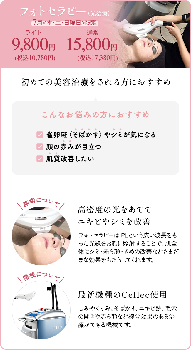 フォトセラピー（光治療） 7月<木・土・日曜日>限定 ライト9,800円（10,780円）、通常 15,800円（税込17,380円） 初めての美容治療をされる方におすすめ こんなお悩みの方におすすめ 「雀卵斑（そばかす）やシミが気になる」 「顔の赤みが目立つ」 「肌質改善したい」 施術について：高密度の光をあててニキビやシミを改善 フォトセラピーはIPLという広い波長をもった光線をお顔に照射することで、肌全体にシミ・赤ら顔・きめの改善などさまざまな効果をもたらしてくれます。 機械について：最新機種のCellec使用 しみやくすみ、そばかす、ニキビ跡、毛穴の開きや赤ら顔など複合効果のある治療ができる機械です。