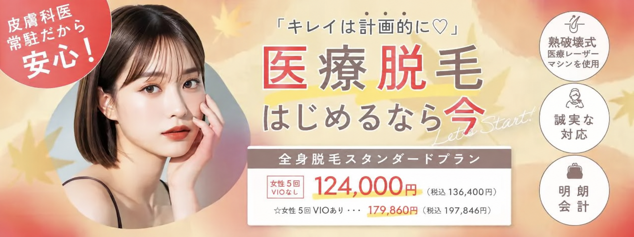皮膚科医常駐で安心！「キレイは計画的に」医療脱毛はじめるなら今　全身脱毛スタンダードプラン　女性5回VIOなし 124,000円(税込136,400円)、女性5回VIOあり 179,860円(税込197,846円)、熱破壊式医療レーザーマシンを使用・誠実な対応・明朗会計