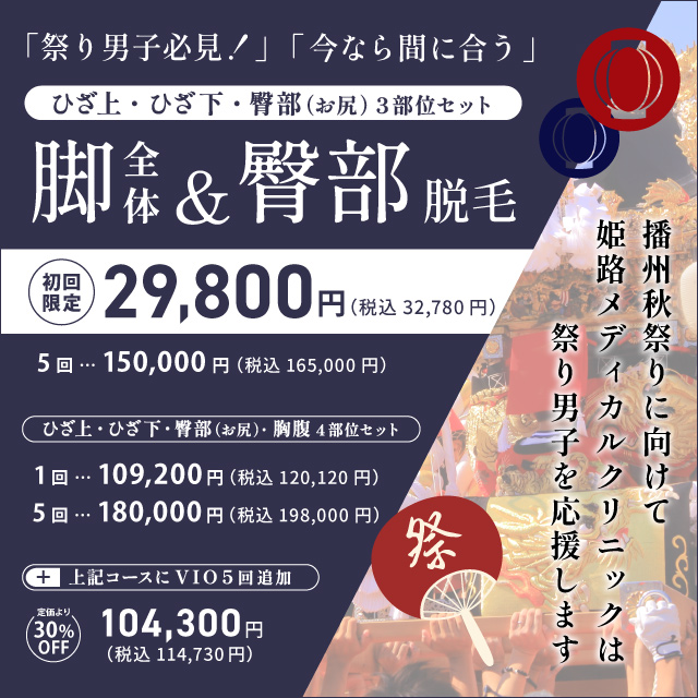 祭り男子必見！今なら間に合う ひざ上・ひざ下・臀部（お尻）3部位セット 脚全体&臀部脱毛 初回限定 29,800円 税込32,780円 5回 150,000円 税込165,000円 ひざ上・ひざ下・臀部（お尻）・胸腹4部位セット 1回 109,200円 税込120,120円 5回 180,000円 税込198,000円 上記コースにVIO5回追加 定価より30%off 104,300円 税込114,730円 播州秋祭りに向けて姫路メディカルクリニックは祭り男子を応援します